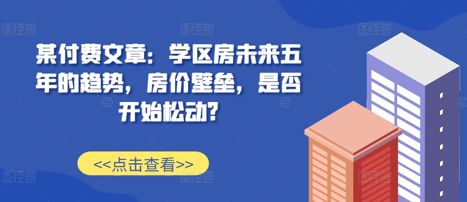 某付费文章：学区房未来五年的趋势，房价壁垒，是否开始松动?-8U创业网
