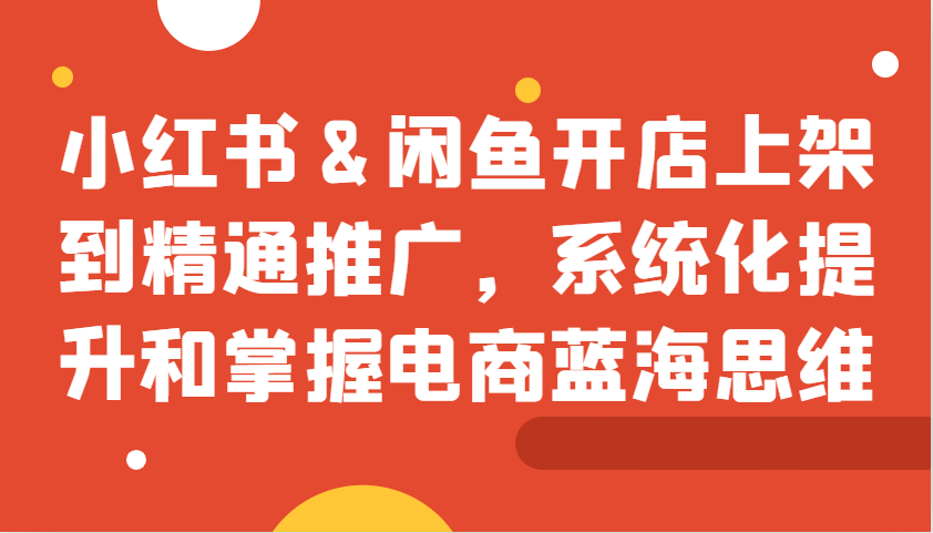 小红书&闲鱼开店上架到精通推广，系统化提升和掌握电商蓝海思维-8U创业网