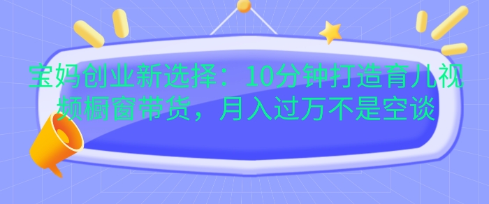 宝妈创业新选择：10分钟打造育儿视频橱窗带货，月入过W不是空谈【揭秘】-8U创业网