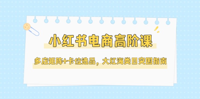 （14940期）小红书电商高阶课，多店矩阵+卡位选品，大红海类目突围指南（更新5月）-8U创业网