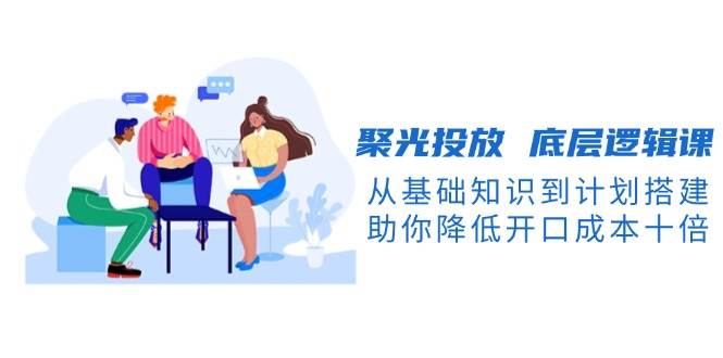 聚光投放底层逻辑课，从基础知识到计划搭建，助你降低开口成本十倍-8U创业网