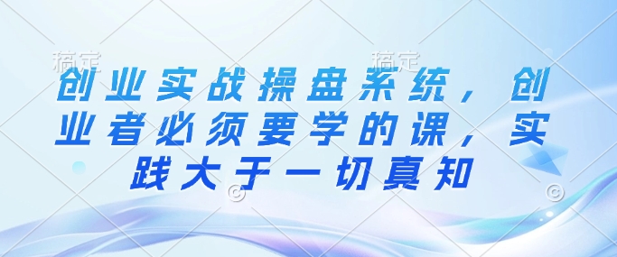 创业实战操盘系统，创业者必须要学的课，实践大于一切真知-8U创业网