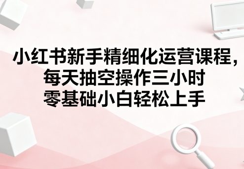 小红书新手精细化运营课程，每天抽空操作三小时，零基础小白轻松上手-8U创业网