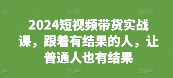 2024短视频带货实战课，跟着有结果的人，让普通人也有结果-8U创业网
