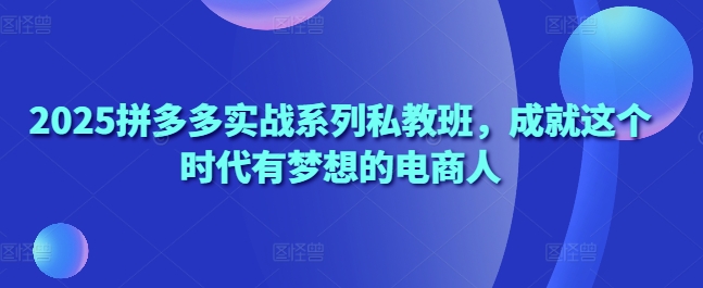 2025拼多多实战系列私教班，成就这个时代有梦想的电商人-8U创业网