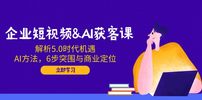 企业短视频&AI获客课：解析5.0时代机遇，AI方法，6步突围与商业定位-8U创业网