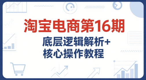 淘宝电商第16期，底层逻辑解析+核心操作教程，运营、推广提升能力的必学课程+配套资料-8U创业网
