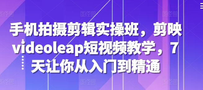 手机拍摄剪辑实操班，剪映videoleap短视频教学，7天让你从入门到精通-8U创业网