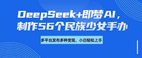 DeepSeek+即梦AI，制作56个民族少女手办，附详细教程+变现方向-8U创业网